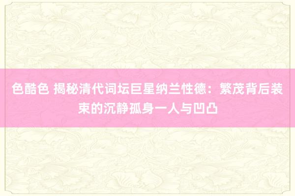 色酷色 揭秘清代词坛巨星纳兰性德：繁茂背后装束的沉静孤身一人与凹凸