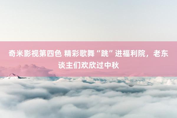 奇米影视第四色 精彩歌舞“跳”进福利院，老东谈主们欢欣过中秋