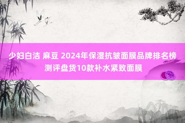 少妇白洁 麻豆 2024年保湿抗皱面膜品牌排名榜 测评盘货10款补水紧致面膜