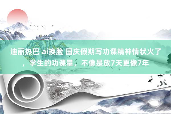 迪丽热巴 ai换脸 国庆假期写功课精神情状火了，学生的功课量，不像是放7天更像7年