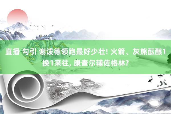 直播 勾引 谢泼德领跑最好少壮! 火箭、灰熊酝酿1换1来往， 康查尔辅佐格林?