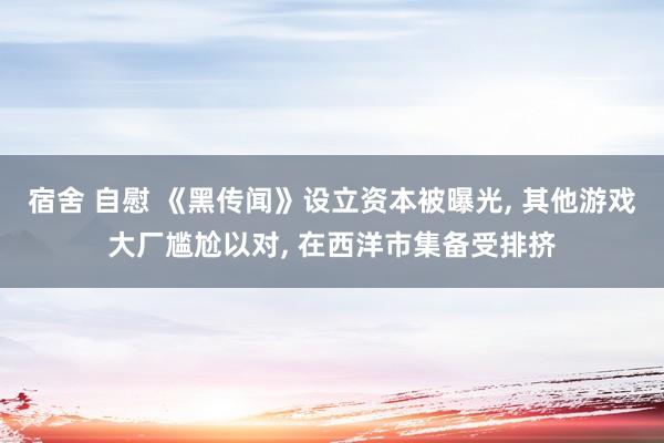 宿舍 自慰 《黑传闻》设立资本被曝光， 其他游戏大厂尴尬以对， 在西洋市集备受排挤