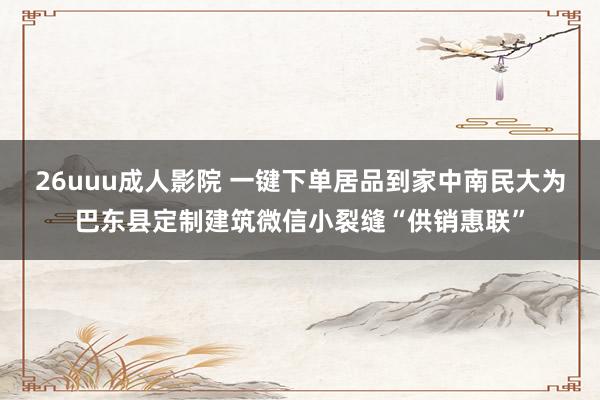 26uuu成人影院 一键下单居品到家中南民大为巴东县定制建筑微信小裂缝“供销惠联”