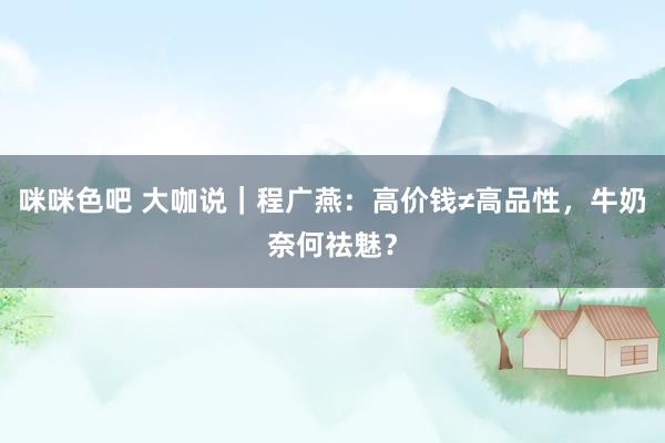 咪咪色吧 大咖说｜程广燕：高价钱≠高品性，牛奶奈何祛魅？