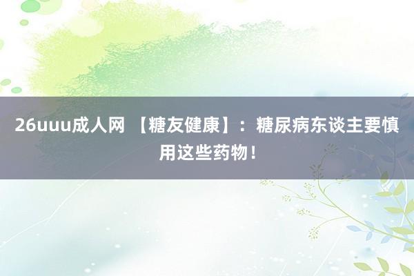 26uuu成人网 【糖友健康】：糖尿病东谈主要慎用这些药物！
