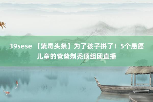 39sese 【紫毒头条】为了孩子拼了！5个患癌儿童的爸爸剃秃顶组团直播