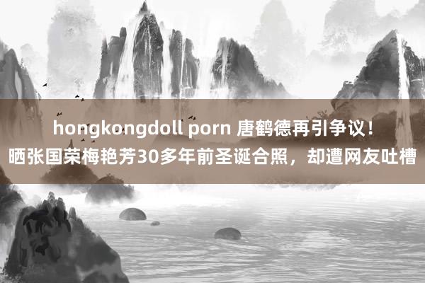 hongkongdoll porn 唐鹤德再引争议！晒张国荣梅艳芳30多年前圣诞合照，却遭网友吐槽