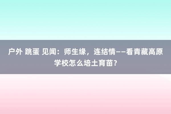 户外 跳蛋 见闻：师生缘，连结情——看青藏高原学校怎么培土育苗？