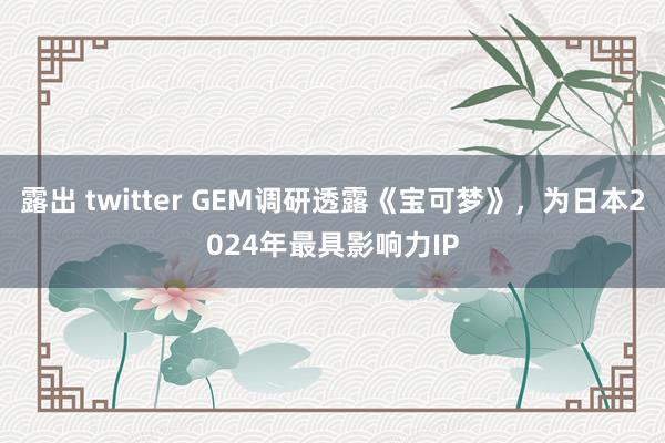露出 twitter GEM调研透露《宝可梦》，为日本2024年最具影响力IP