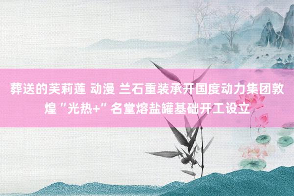葬送的芙莉莲 动漫 兰石重装承开国度动力集团敦煌“光热+”名堂熔盐罐基础开工设立
