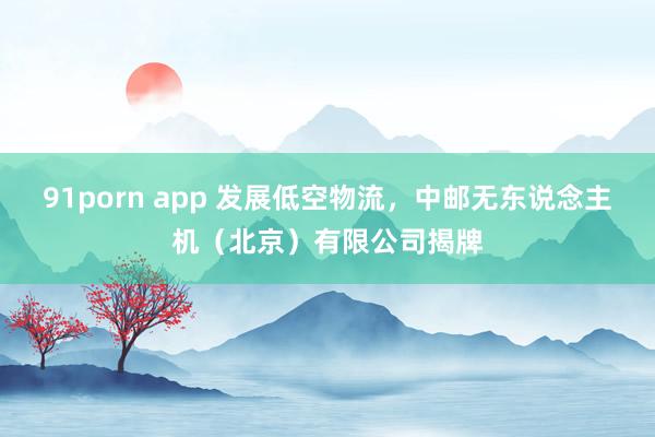 91porn app 发展低空物流，中邮无东说念主机（北京）有限公司揭牌