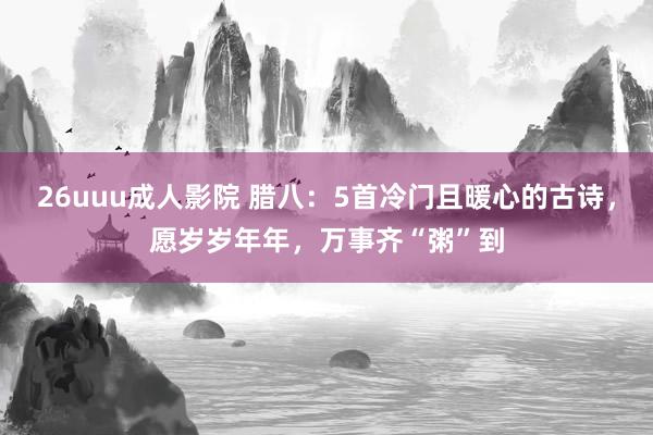 26uuu成人影院 腊八：5首冷门且暖心的古诗，愿岁岁年年，万事齐“粥”到