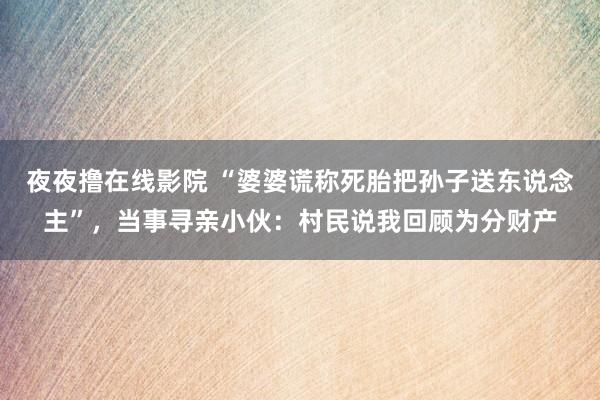 夜夜撸在线影院 “婆婆谎称死胎把孙子送东说念主”，当事寻亲小伙：村民说我回顾为分财产