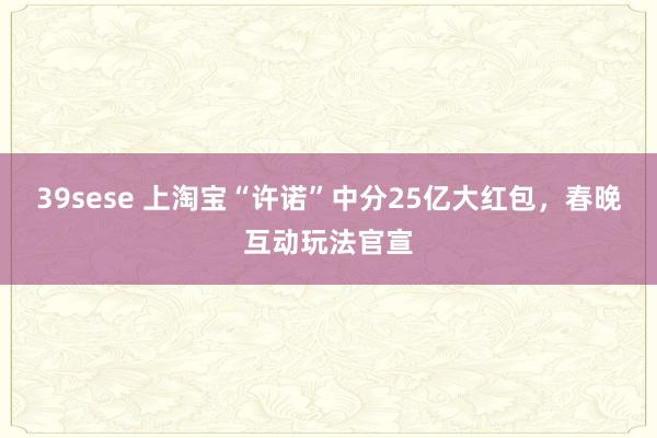 39sese 上淘宝“许诺”中分25亿大红包，春晚互动玩法官宣