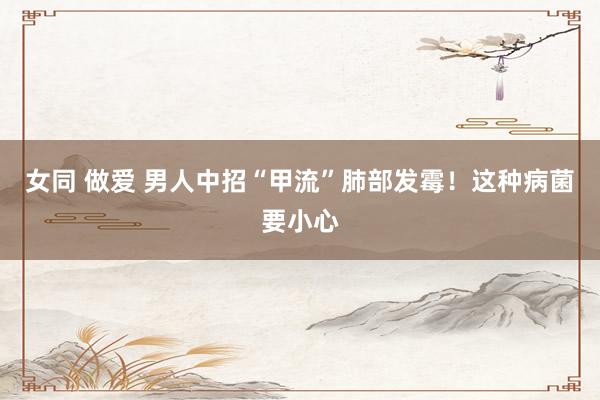 女同 做爱 男人中招“甲流”肺部发霉！这种病菌要小心