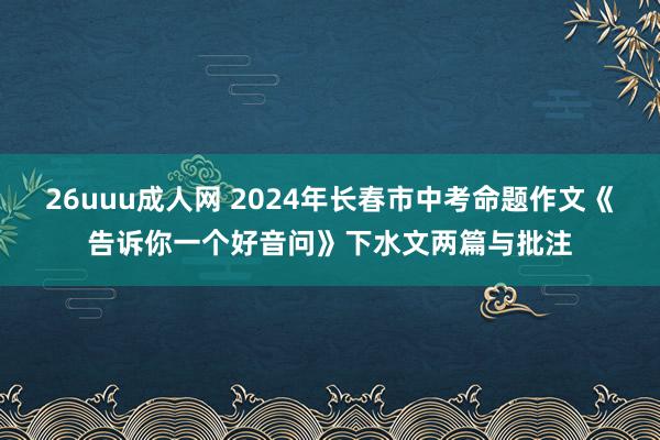 26uuu成人网 2024年长春市中考命题作文《告诉你一个好音问》下水文两篇与批注