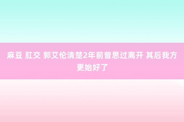 麻豆 肛交 郭艾伦清楚2年前曾思过离开 其后我方更始好了