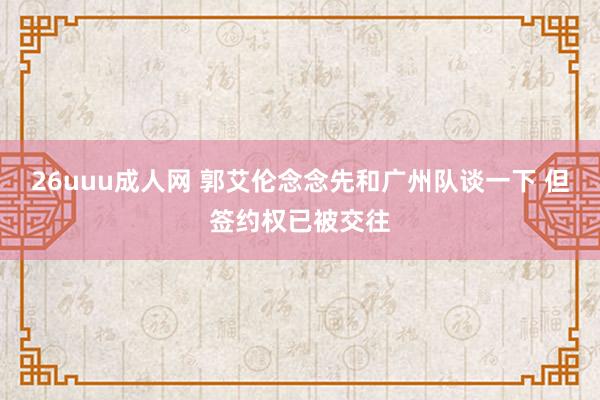26uuu成人网 郭艾伦念念先和广州队谈一下 但签约权已被交往