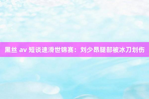 黑丝 av 短谈速滑世锦赛：刘少昂腿部被冰刀划伤