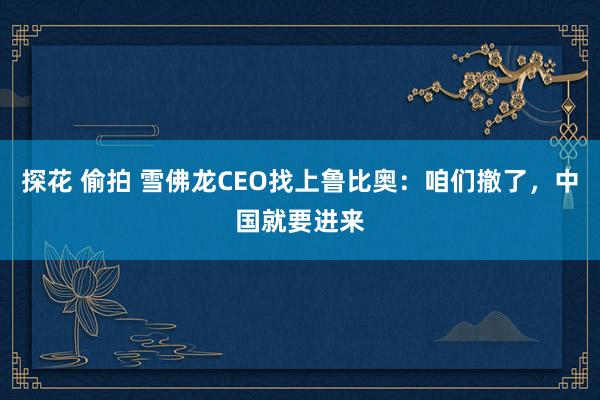 探花 偷拍 雪佛龙CEO找上鲁比奥：咱们撤了，中国就要进来