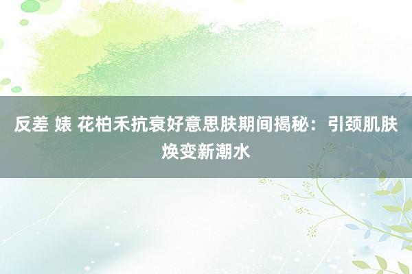 反差 婊 花柏禾抗衰好意思肤期间揭秘：引颈肌肤焕变新潮水