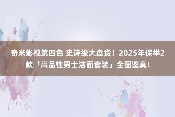 奇米影视第四色 史诗级大盘货！2025年保举2款「高品性男士洁面套装」全图鉴真！