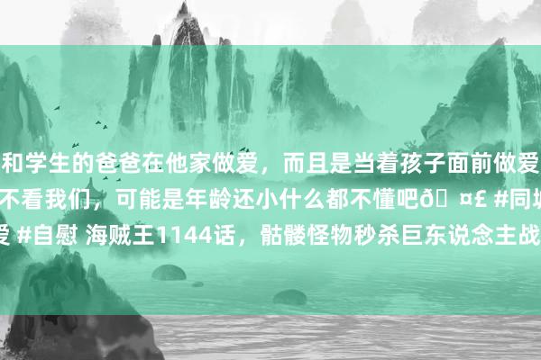 和学生的爸爸在他家做爱，而且是当着孩子面前做爱，太刺激了，孩子完全不看我们，可能是年龄还小什么都不懂吧🤣 #同城 #文爱 #自慰 海贼王1144话，骷髅怪物秒杀巨东说念主战士，四皇凉帽团VS神之骑士团