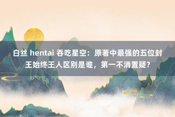 白丝 hentai 吞吃星空：原著中最强的五位封王始终王人区别是谁，第一不消置疑？