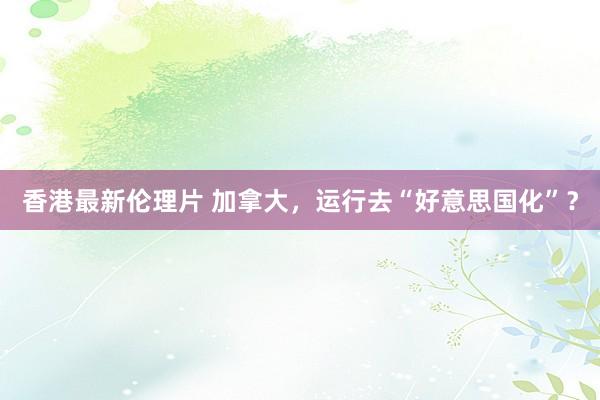 香港最新伦理片 加拿大，运行去“好意思国化”？