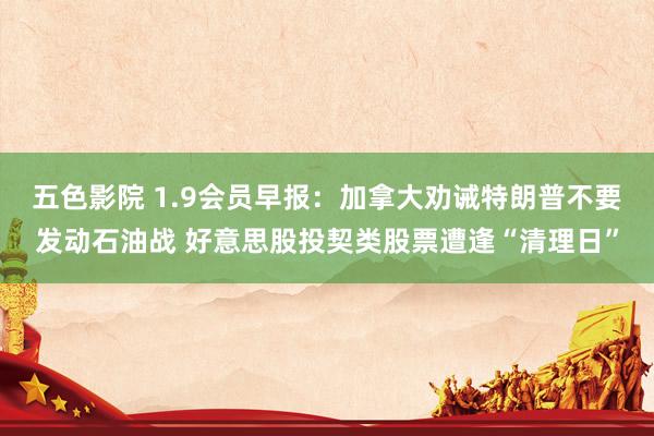 五色影院 1.9会员早报：加拿大劝诫特朗普不要发动石油战 好意思股投契类股票遭逢“清理日”
