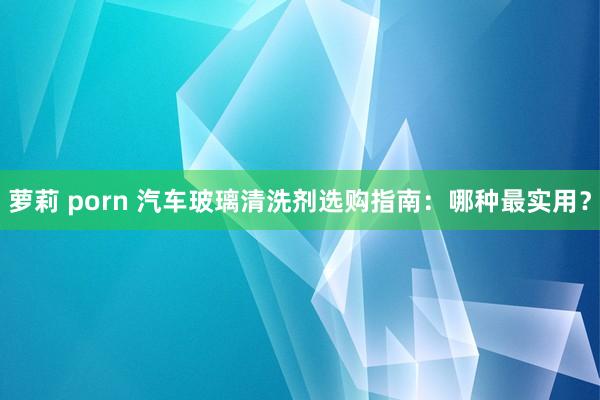 萝莉 porn 汽车玻璃清洗剂选购指南：哪种最实用？