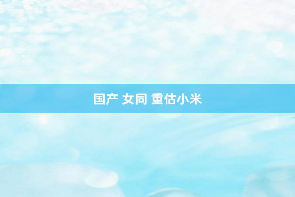 国产 女同 重估小米