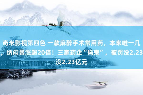 奇米影视第四色 一款麻醉手术常用药，本来唯一几元钱，纳闷暴涨超20倍！三家药企“捣鬼”，被罚没2.23亿元