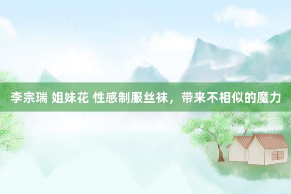 李宗瑞 姐妹花 性感制服丝袜，带来不相似的魔力