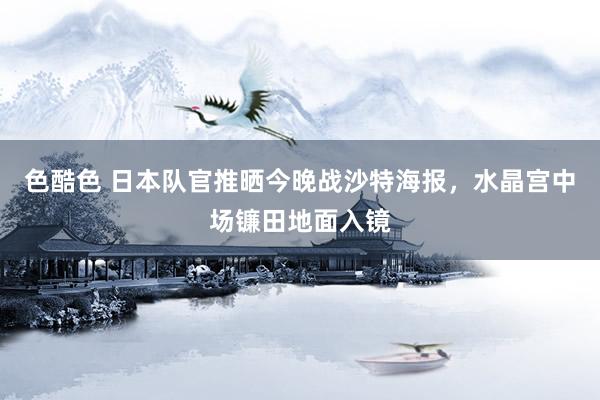 色酷色 日本队官推晒今晚战沙特海报，水晶宫中场镰田地面入镜