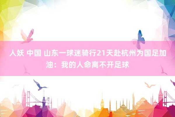 人妖 中国 山东一球迷骑行21天赴杭州为国足加油：我的人命离不开足球