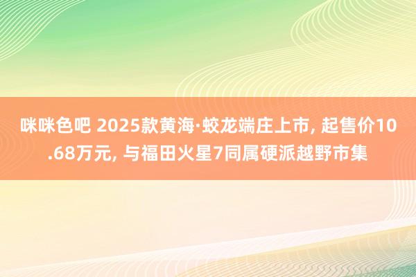 咪咪色吧 2025款黄海·蛟龙端庄上市， 起售价10.68万元， 与福田火星7同属硬派越野市集