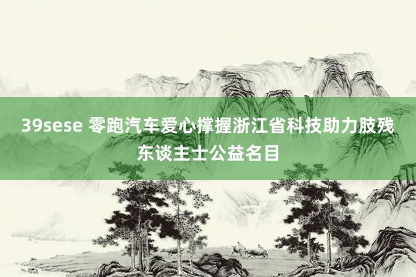 39sese 零跑汽车爱心撑握浙江省科技助力肢残东谈主士公益名目