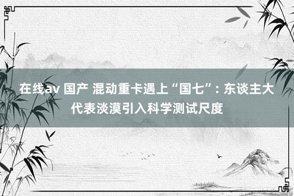 在线av 国产 混动重卡遇上“国七”: 东谈主大代表淡漠引入科学测试尺度