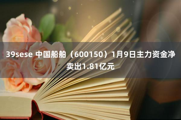 39sese 中国船舶（600150）1月9日主力资金净卖出1.81亿元