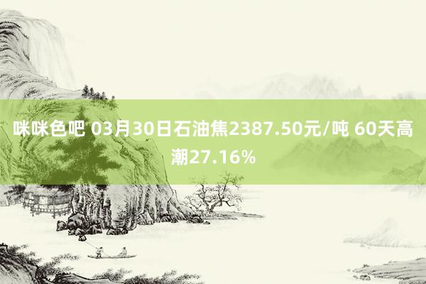 咪咪色吧 03月30日石油焦2387.50元/吨 60天高潮27.16%