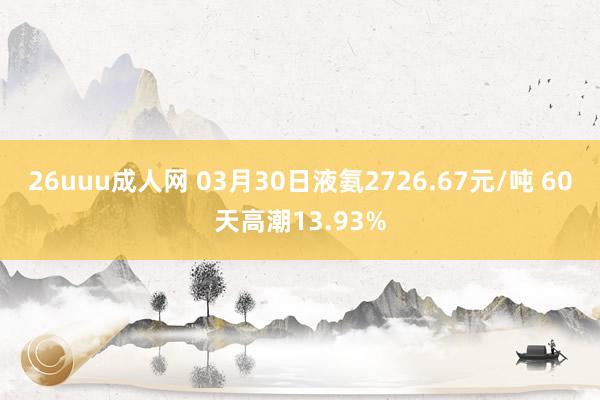 26uuu成人网 03月30日液氨2726.67元/吨 60天高潮13.93%