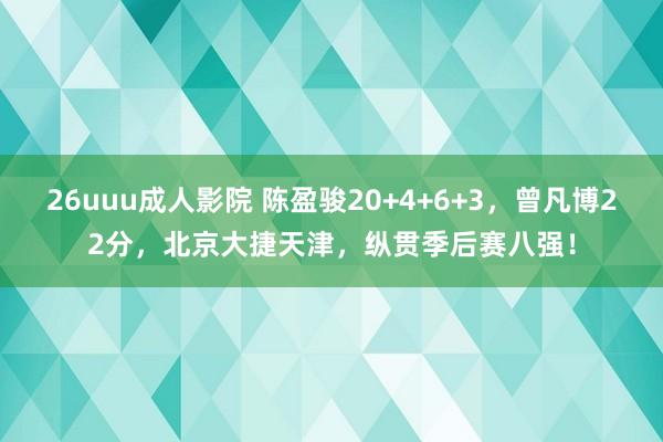 26uuu成人影院 陈盈骏20+4+6+3，曾凡博22分，北京大捷天津，纵贯季后赛八强！