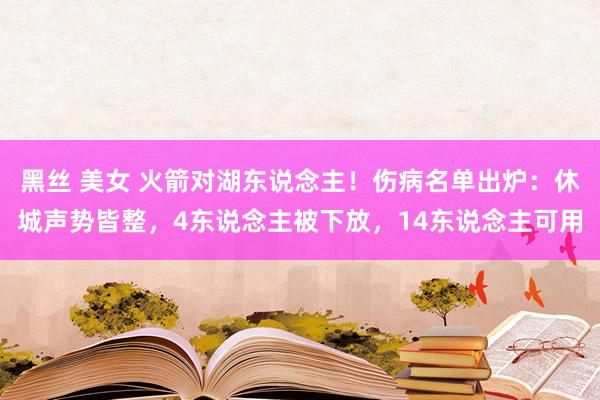 黑丝 美女 火箭对湖东说念主！伤病名单出炉：休城声势皆整，4东说念主被下放，14东说念主可用
