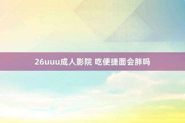 26uuu成人影院 吃便捷面会胖吗