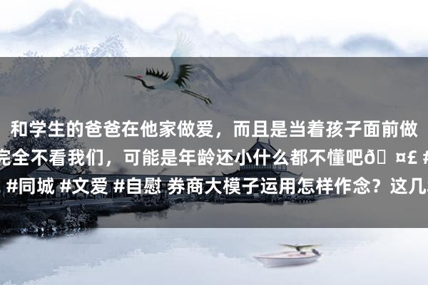 和学生的爸爸在他家做爱，而且是当着孩子面前做爱，太刺激了，孩子完全不看我们，可能是年龄还小什么都不懂吧🤣 #同城 #文爱 #自慰 券商大模子运用怎样作念？这几场系列计议会上清楚了