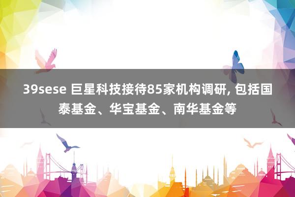 39sese 巨星科技接待85家机构调研， 包括国泰基金、华宝基金、南华基金等