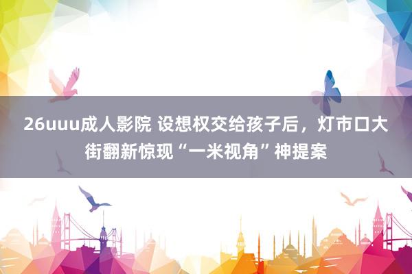 26uuu成人影院 设想权交给孩子后，灯市口大街翻新惊现“一米视角”神提案