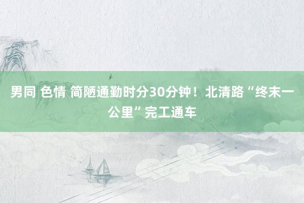男同 色情 简陋通勤时分30分钟！北清路“终末一公里”完工通车
