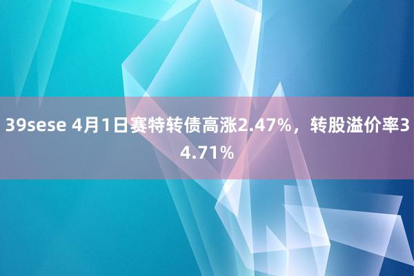 39sese 4月1日赛特转债高涨2.47%，转股溢价率34.71%